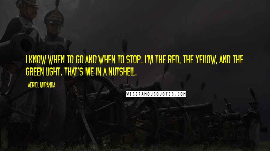 Aeriel Miranda quotes: I know when to go and when to stop. I'm the red, the yellow, and the green light. That's me in a nutshell. Aeriel Miranda quotes: I know when to go and when to stop. I'm the red, the yellow, and the green light. That's me in a nutshell.