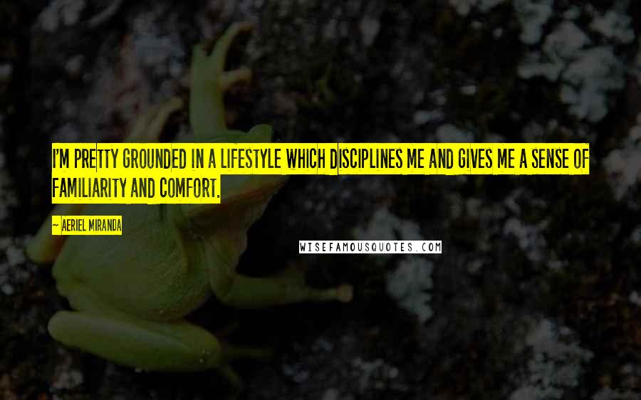 Aeriel Miranda quotes: I'm pretty grounded in a lifestyle which disciplines me and gives me a sense of familiarity and comfort. Aeriel Miranda quotes: I'm pretty grounded in a lifestyle which disciplines me and gives me a sense of familiarity and comfort.