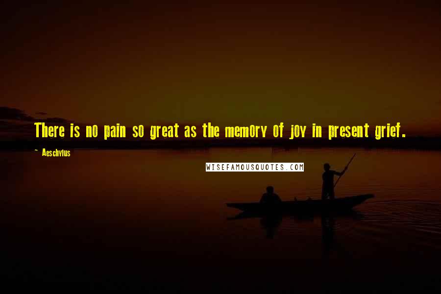Aeschylus quotes: There is no pain so great as the memory of joy in present grief.