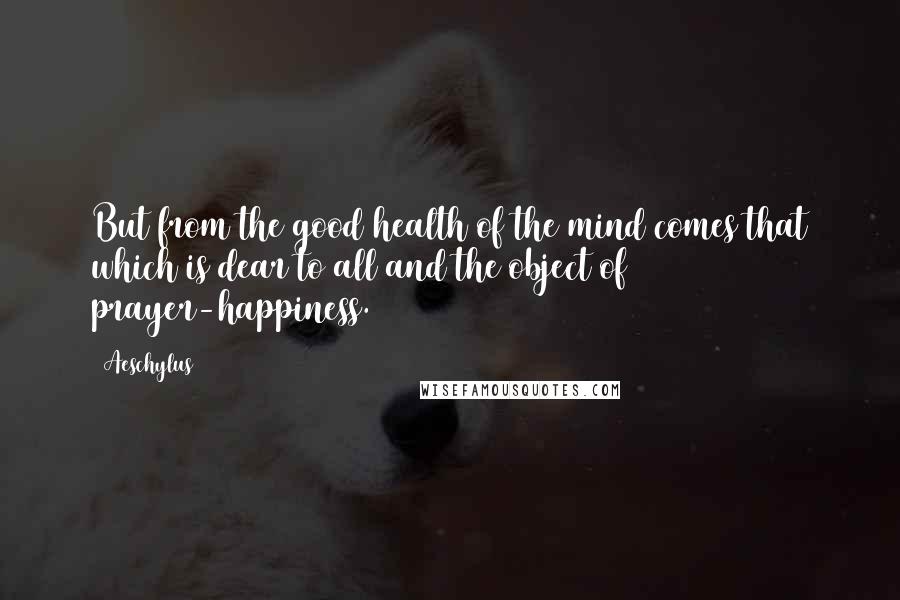 Aeschylus quotes: But from the good health of the mind comes that which is dear to all and the object of prayer-happiness.