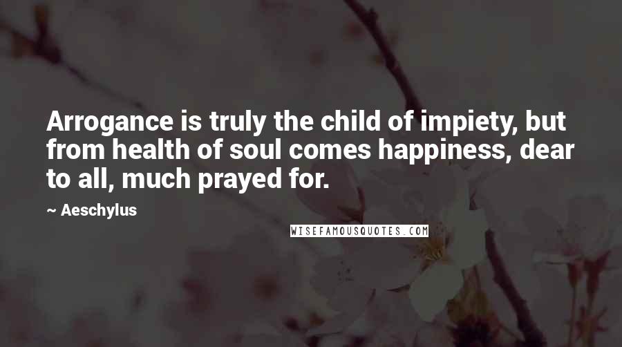 Aeschylus quotes: Arrogance is truly the child of impiety, but from health of soul comes happiness, dear to all, much prayed for.