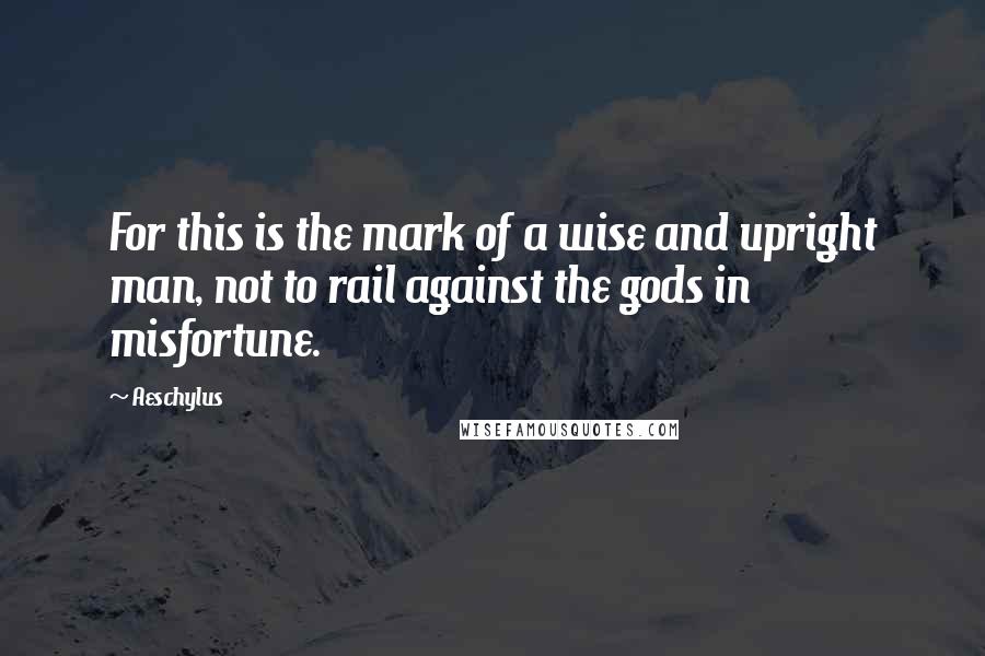 Aeschylus quotes: For this is the mark of a wise and upright man, not to rail against the gods in misfortune.