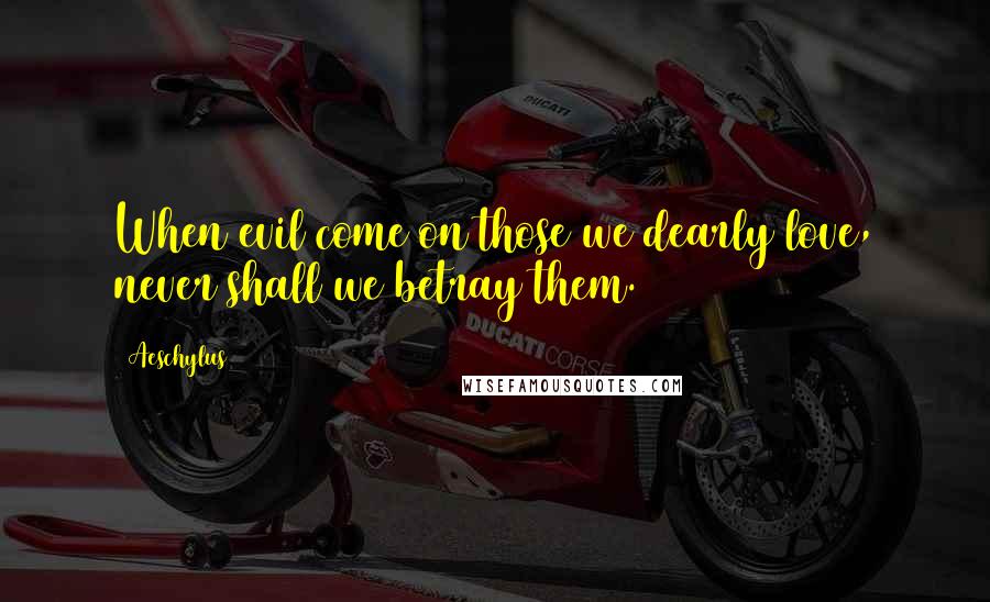 Aeschylus quotes: When evil come on those we dearly love, never shall we betray them.