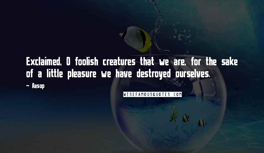 Aesop quotes: Exclaimed, O foolish creatures that we are, for the sake of a little pleasure we have destroyed ourselves.