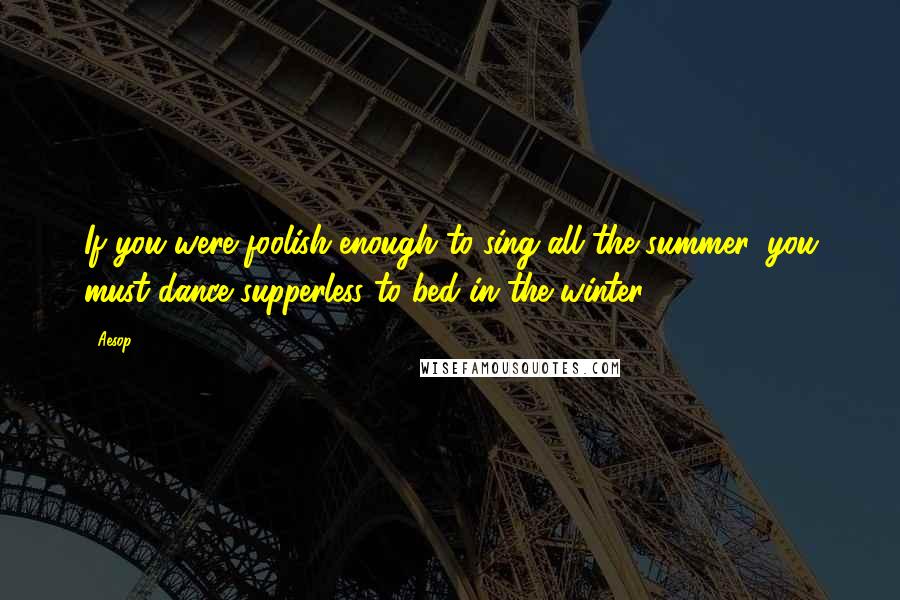 Aesop quotes: If you were foolish enough to sing all the summer, you must dance supperless to bed in the winter.