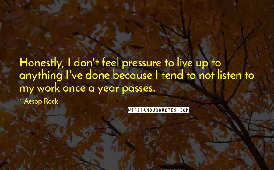 Aesop Rock quotes: Honestly, I don't feel pressure to live up to anything I've done because I tend to not listen to my work once a year passes. Aesop Rock quotes: Honestly, I don't feel pressure to live up to anything I've done because I tend to not listen to my work once a year passes.