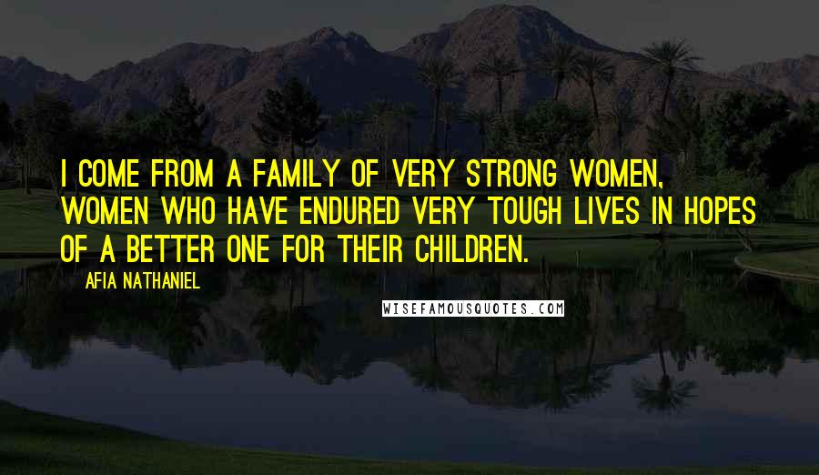 Afia Nathaniel quotes: I come from a family of very strong women, women who have endured very tough lives in hopes of a better one for their children.