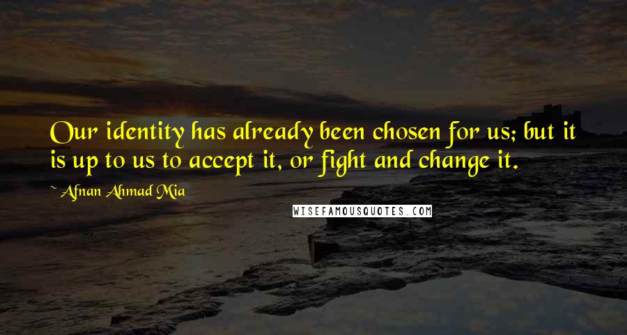 Afnan Ahmad Mia quotes: Our identity has already been chosen for us; but it is up to us to accept it, or fight and change it. Afnan Ahmad Mia quotes: Our identity has already been chosen for us; but it is up to us to accept it, or fight and change it.