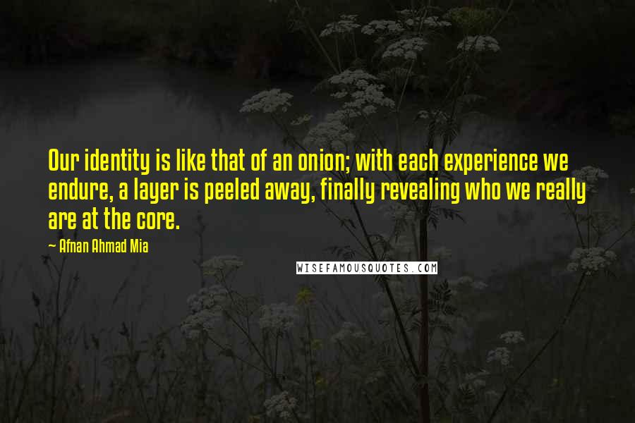 Afnan Ahmad Mia quotes: Our identity is like that of an onion; with each experience we endure, a layer is peeled away, finally revealing who we really are at the core. Afnan Ahmad Mia quotes: Our identity is like that of an onion; with each experience we endure, a layer is peeled away, finally revealing who we really are at the core.