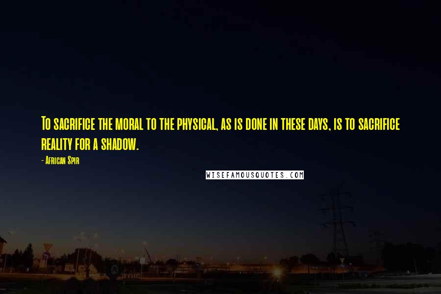 African Spir quotes: To sacrifice the moral to the physical, as is done in these days, is to sacrifice reality for a shadow.