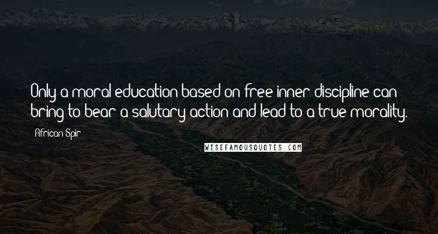 African Spir quotes: Only a moral education based on free inner discipline can bring to bear a salutary action and lead to a true morality. African Spir quotes: Only a moral education based on free inner discipline can bring to bear a salutary action and lead to a true morality.