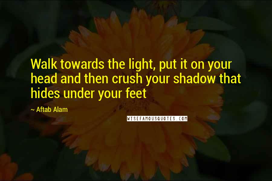 Aftab Alam quotes: Walk towards the light, put it on your head and then crush your shadow that hides under your feet