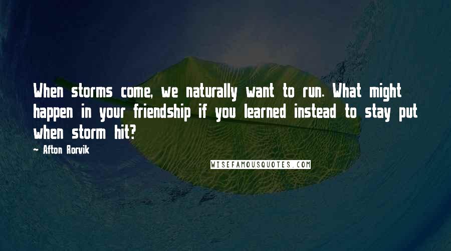 Afton Rorvik quotes: When storms come, we naturally want to run. What might happen in your friendship if you learned instead to stay put when storm hit?