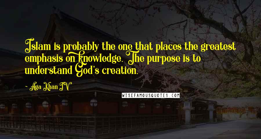 Aga Khan IV quotes: Islam is probably the one that places the greatest emphasis on knowledge. The purpose is to understand God's creation. Aga Khan IV quotes: Islam is probably the one that places the greatest emphasis on knowledge. The purpose is to understand God's creation.