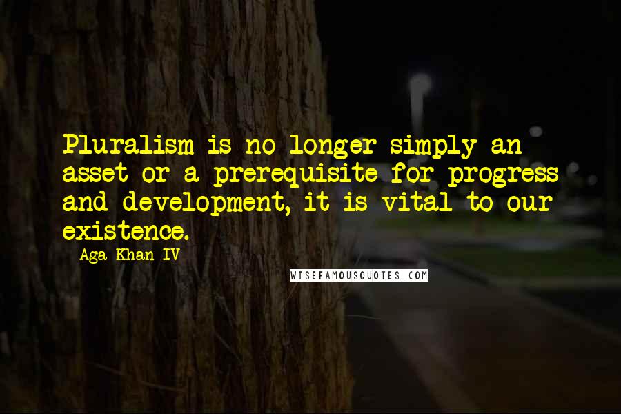 Aga Khan IV quotes: Pluralism is no longer simply an asset or a prerequisite for progress and development, it is vital to our existence. Aga Khan IV quotes: Pluralism is no longer simply an asset or a prerequisite for progress and development, it is vital to our existence.