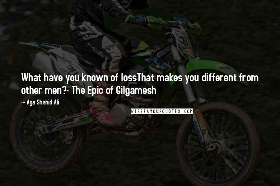 Aga Shahid Ali quotes: What have you known of lossThat makes you different from other men?- The Epic of Gilgamesh
