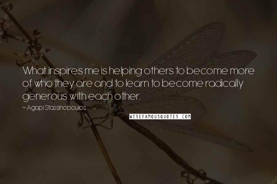 Agapi Stassinopoulos quotes: What inspires me is helping others to become more of who they are and to learn to become radically generous with each other.