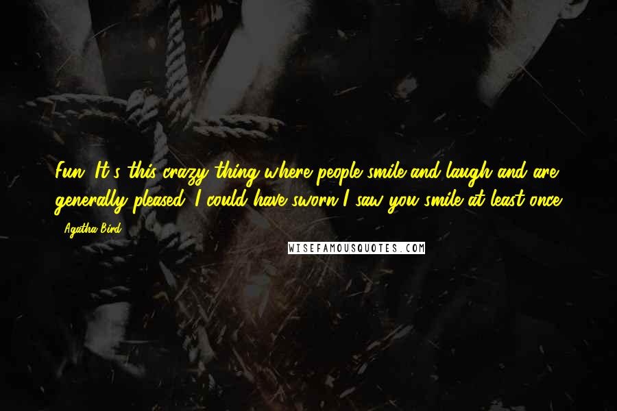 Agatha Bird quotes: Fun. It's this crazy thing where people smile and laugh and are generally pleased. I could have sworn I saw you smile at least once Agatha Bird quotes: Fun. It's this crazy thing where people smile and laugh and are generally pleased. I could have sworn I saw you smile at least once