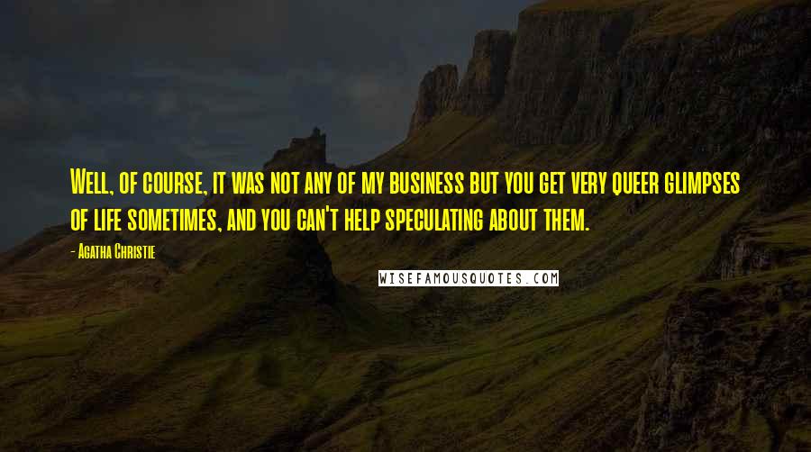 Agatha Christie quotes: Well, of course, it was not any of my business but you get very queer glimpses of life sometimes, and you can't help speculating about them. Agatha Christie quotes: Well, of course, it was not any of my business but you get very queer glimpses of life sometimes, and you can't help speculating about them.