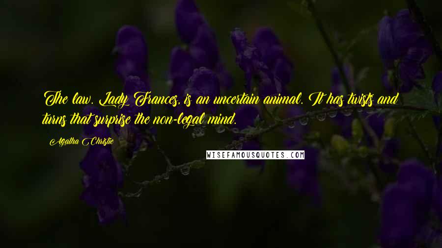 Agatha Christie quotes: The law. Lady Frances, is an uncertain animal. It has twists and turns that surprise the non-legal mind. Agatha Christie quotes: The law. Lady Frances, is an uncertain animal. It has twists and turns that surprise the non-legal mind.