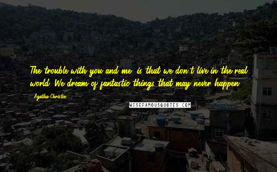 Agatha Christie quotes: The trouble with you and me, is that we don't live in the real world. We dream of fantastic things that may never happen. Agatha Christie quotes: The trouble with you and me, is that we don't live in the real world. We dream of fantastic things that may never happen.
