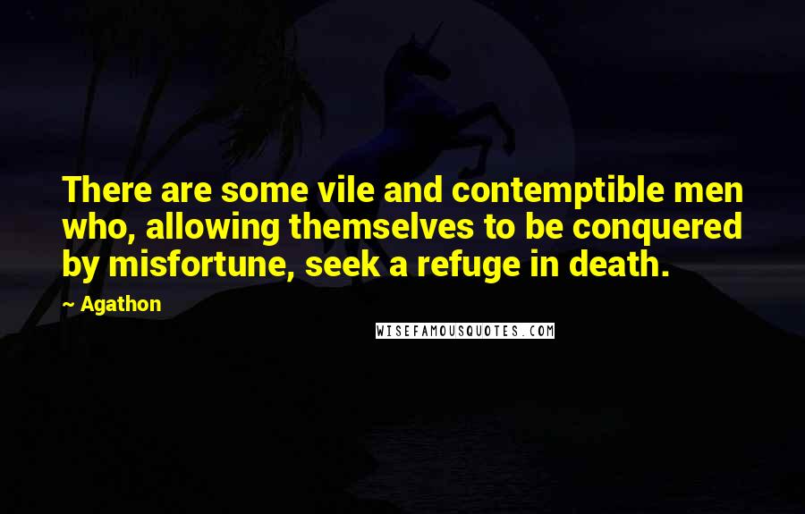 Agathon quotes: There are some vile and contemptible men who, allowing themselves to be conquered by misfortune, seek a refuge in death.