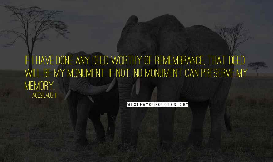 Agesilaus II quotes: If I have done any deed worthy of remembrance, that deed will be my monument. If not, no monument can preserve my memory. Agesilaus II quotes: If I have done any deed worthy of remembrance, that deed will be my monument. If not, no monument can preserve my memory.