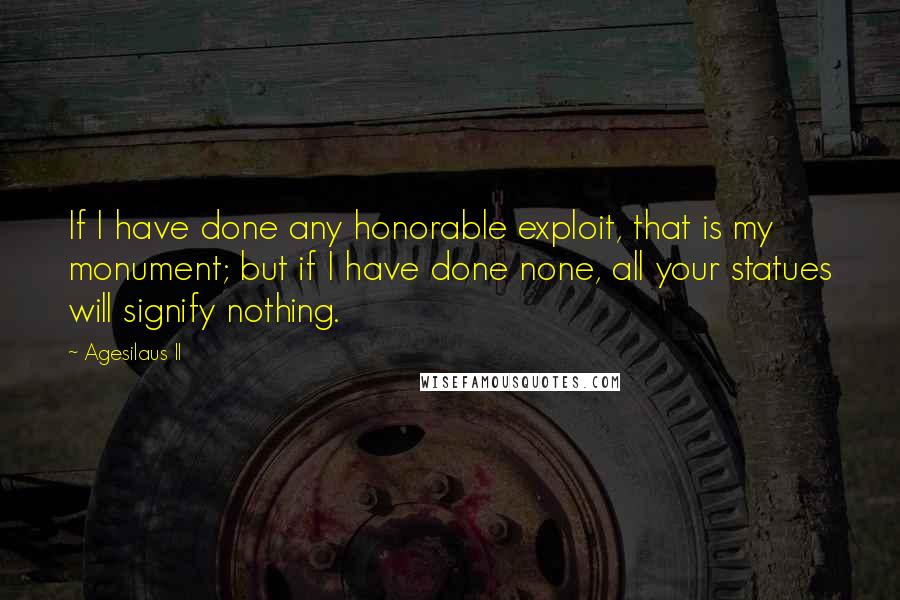 Agesilaus II quotes: If I have done any honorable exploit, that is my monument; but if I have done none, all your statues will signify nothing. Agesilaus II quotes: If I have done any honorable exploit, that is my monument; but if I have done none, all your statues will signify nothing.