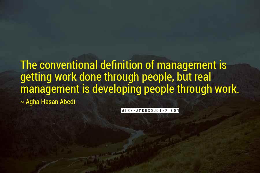 Agha Hasan Abedi quotes: The conventional definition of management is getting work done through people, but real management is developing people through work.