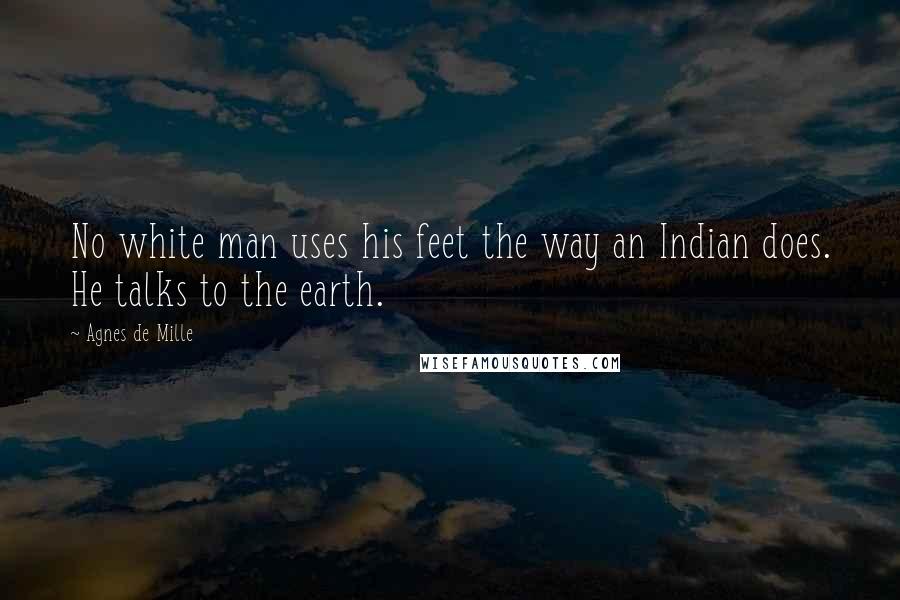 Agnes De Mille quotes: No white man uses his feet the way an Indian does. He talks to the earth.