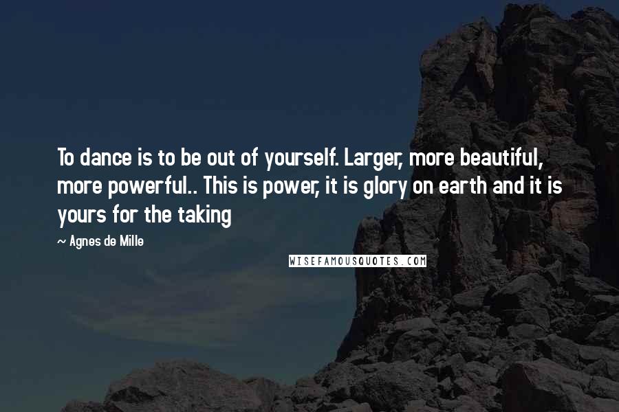 Agnes De Mille quotes: To dance is to be out of yourself. Larger, more beautiful, more powerful.. This is power, it is glory on earth and it is yours for the taking Agnes De Mille quotes: To dance is to be out of yourself. Larger, more beautiful, more powerful.. This is power, it is glory on earth and it is yours for the taking