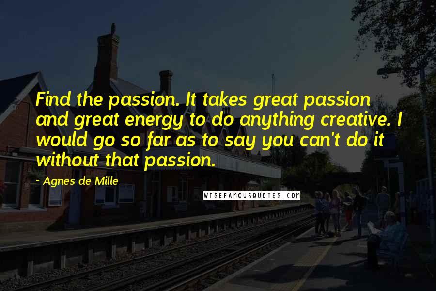 Agnes De Mille quotes: Find the passion. It takes great passion and great energy to do anything creative. I would go so far as to say you can't do it without that passion. Agnes De Mille quotes: Find the passion. It takes great passion and great energy to do anything creative. I would go so far as to say you can't do it without that passion.