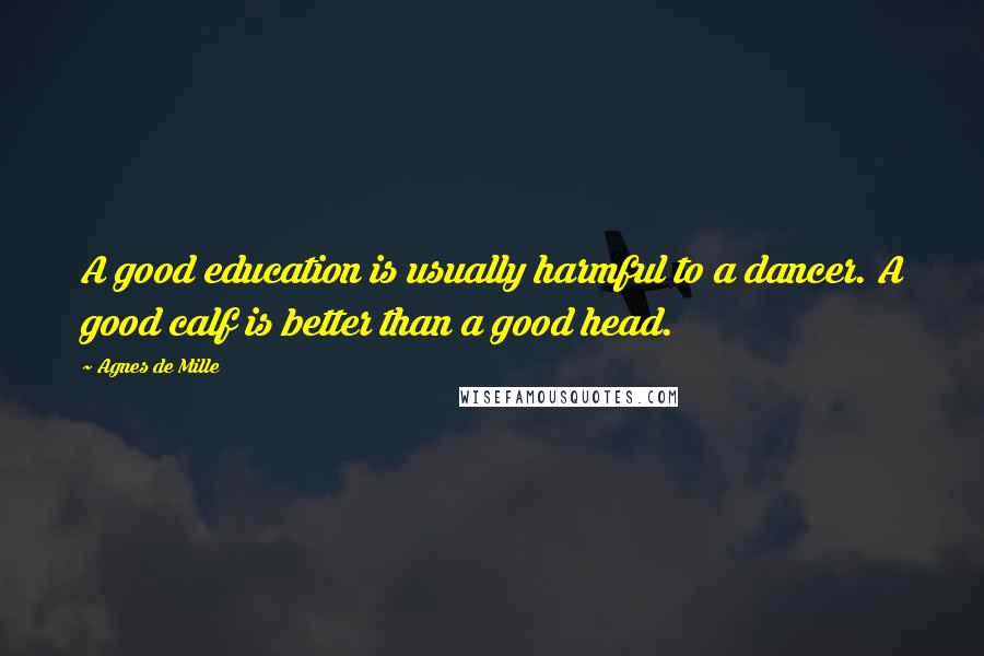 Agnes De Mille quotes: A good education is usually harmful to a dancer. A good calf is better than a good head.
