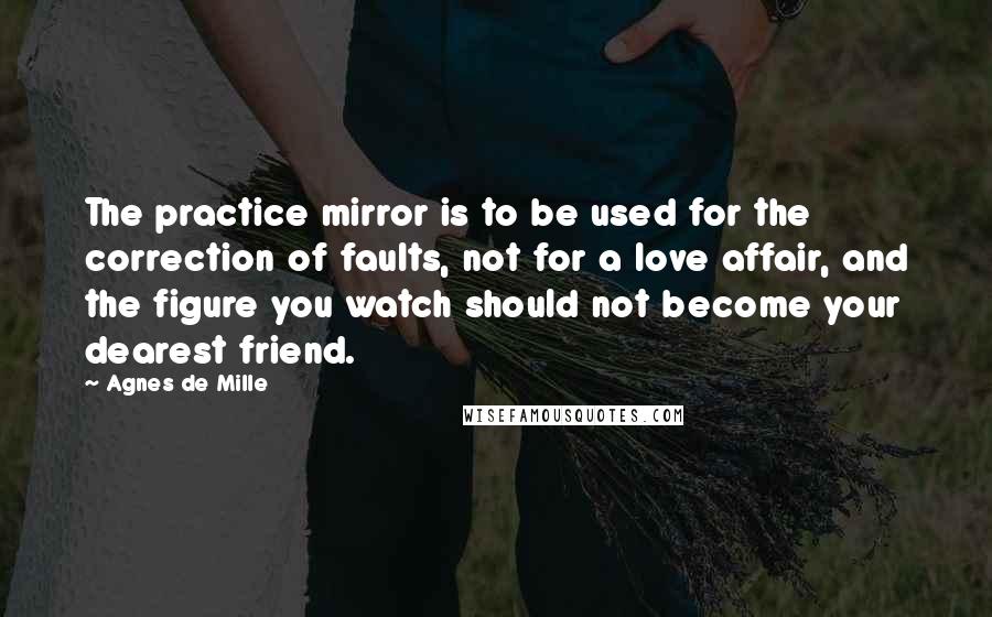 Agnes De Mille quotes: The practice mirror is to be used for the correction of faults, not for a love affair, and the figure you watch should not become your dearest friend.