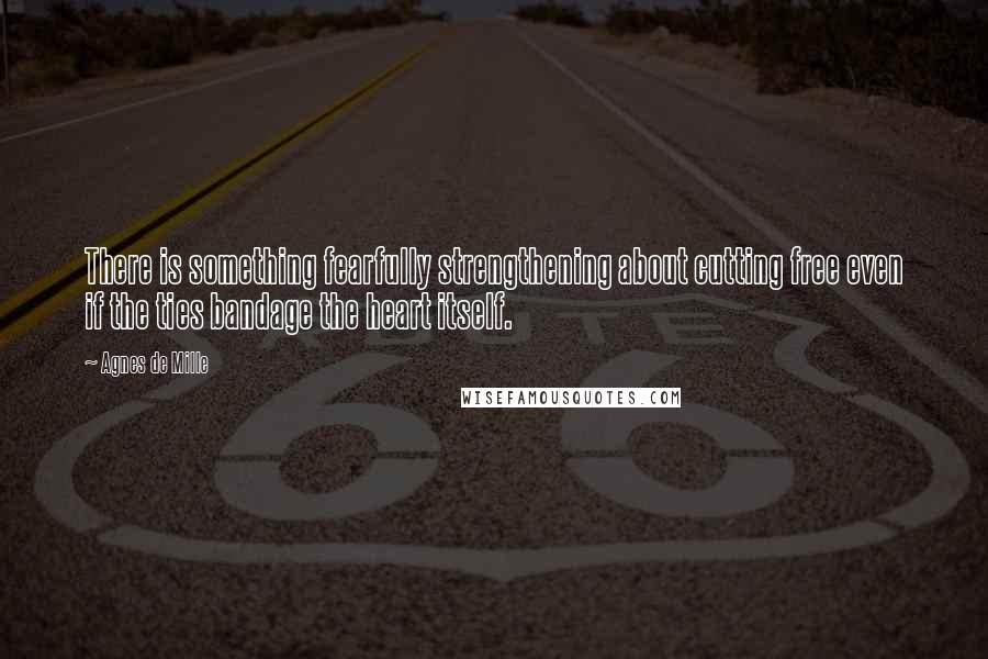Agnes De Mille quotes: There is something fearfully strengthening about cutting free even if the ties bandage the heart itself. Agnes De Mille quotes: There is something fearfully strengthening about cutting free even if the ties bandage the heart itself.