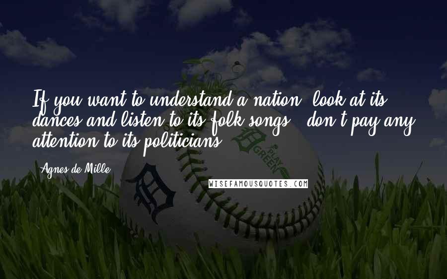 Agnes De Mille quotes: If you want to understand a nation, look at its dances and listen to its folk songs - don't pay any attention to its politicians. Agnes De Mille quotes: If you want to understand a nation, look at its dances and listen to its folk songs - don't pay any attention to its politicians.