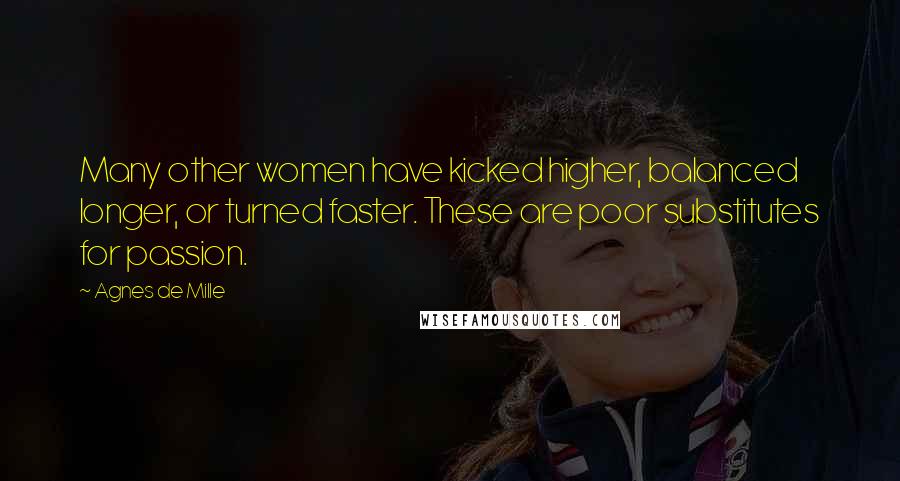Agnes De Mille quotes: Many other women have kicked higher, balanced longer, or turned faster. These are poor substitutes for passion. Agnes De Mille quotes: Many other women have kicked higher, balanced longer, or turned faster. These are poor substitutes for passion.