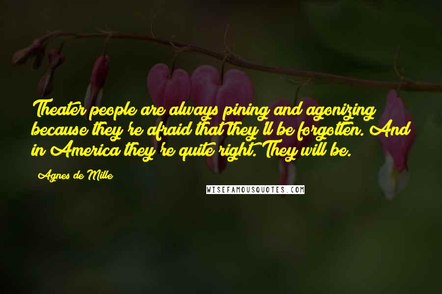Agnes De Mille quotes: Theater people are always pining and agonizing because they're afraid that they'll be forgotten. And in America they're quite right. They will be. Agnes De Mille quotes: Theater people are always pining and agonizing because they're afraid that they'll be forgotten. And in America they're quite right. They will be.