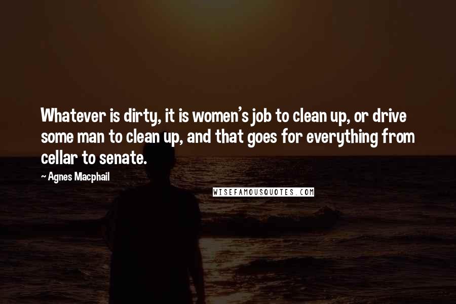 Agnes Macphail quotes: Whatever is dirty, it is women's job to clean up, or drive some man to clean up, and that goes for everything from cellar to senate. Agnes Macphail quotes: Whatever is dirty, it is women's job to clean up, or drive some man to clean up, and that goes for everything from cellar to senate.