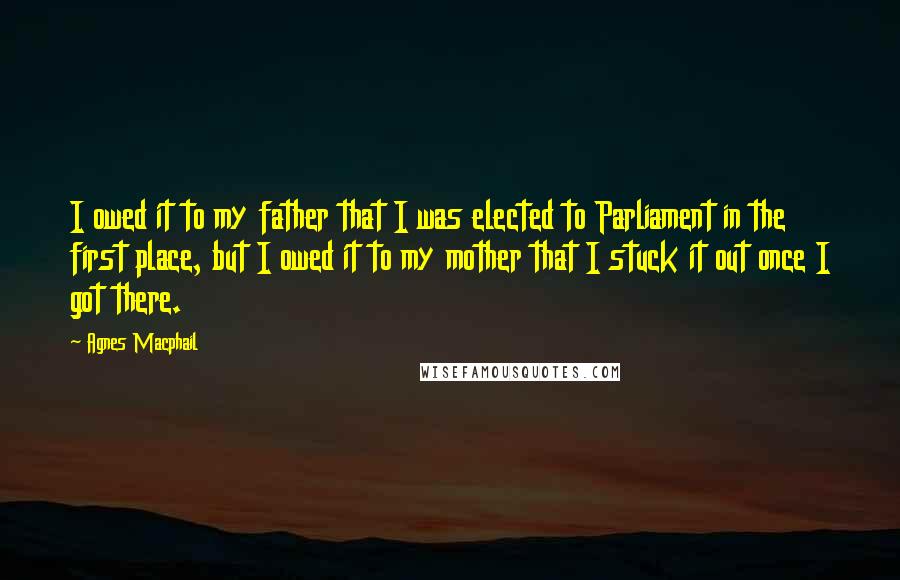 Agnes Macphail quotes: I owed it to my father that I was elected to Parliament in the first place, but I owed it to my mother that I stuck it out once I Agnes Macphail quotes: I owed it to my father that I was elected to Parliament in the first place, but I owed it to my mother that I stuck it out once I