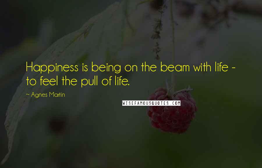 Agnes Martin quotes: Happiness is being on the beam with life - to feel the pull of life.