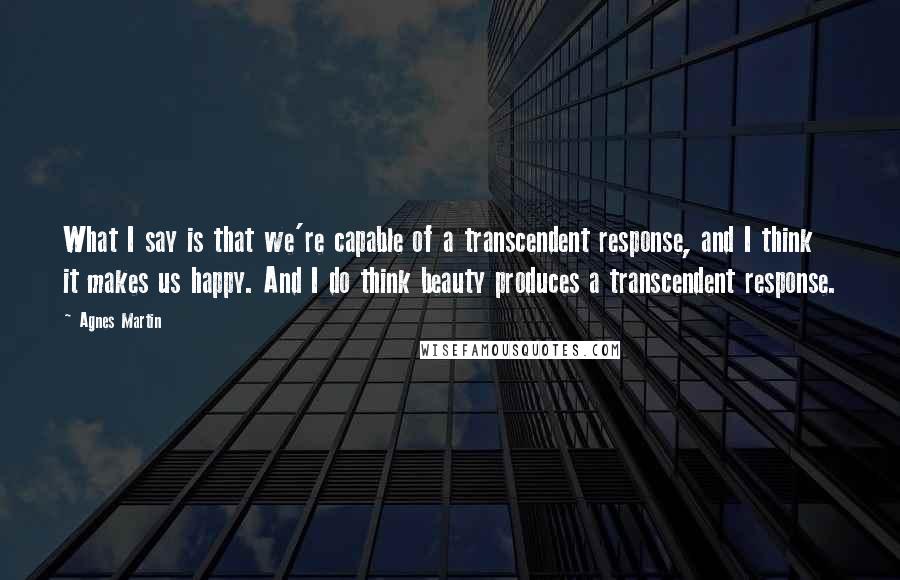 Agnes Martin quotes: What I say is that we're capable of a transcendent response, and I think it makes us happy. And I do think beauty produces a transcendent response.