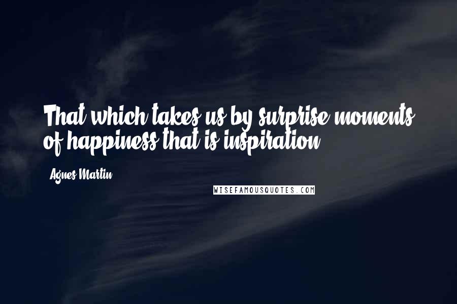 Agnes Martin quotes: That which takes us by surprise-moments of happiness-that is inspiration.