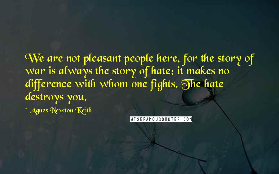 Agnes Newton Keith quotes: We are not pleasant people here, for the story of war is always the story of hate; it makes no difference with whom one fights. The hate destroys you. Agnes Newton Keith quotes: We are not pleasant people here, for the story of war is always the story of hate; it makes no difference with whom one fights. The hate destroys you.