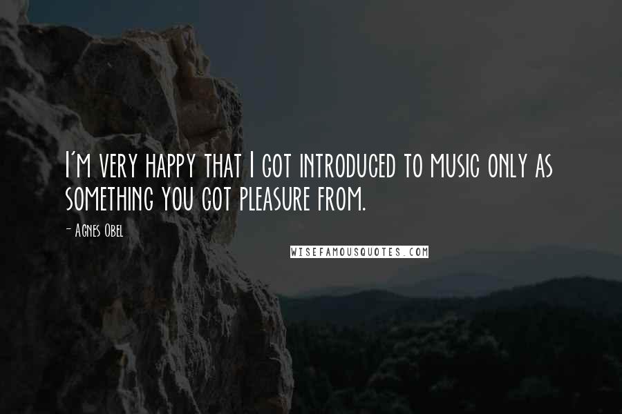 Agnes Obel quotes: I'm very happy that I got introduced to music only as something you got pleasure from.