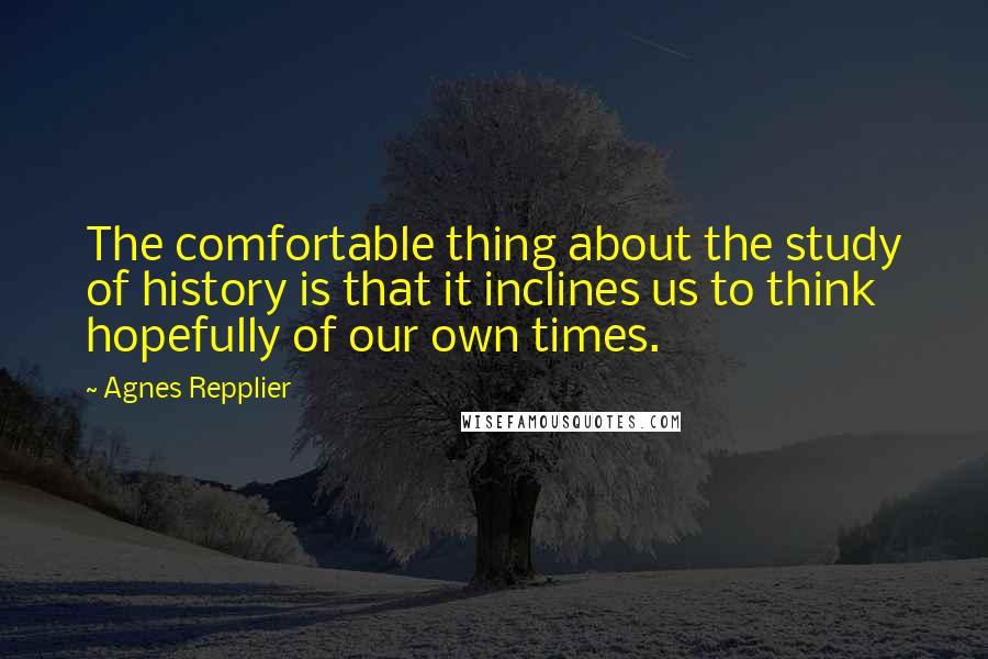 Agnes Repplier quotes: The comfortable thing about the study of history is that it inclines us to think hopefully of our own times.