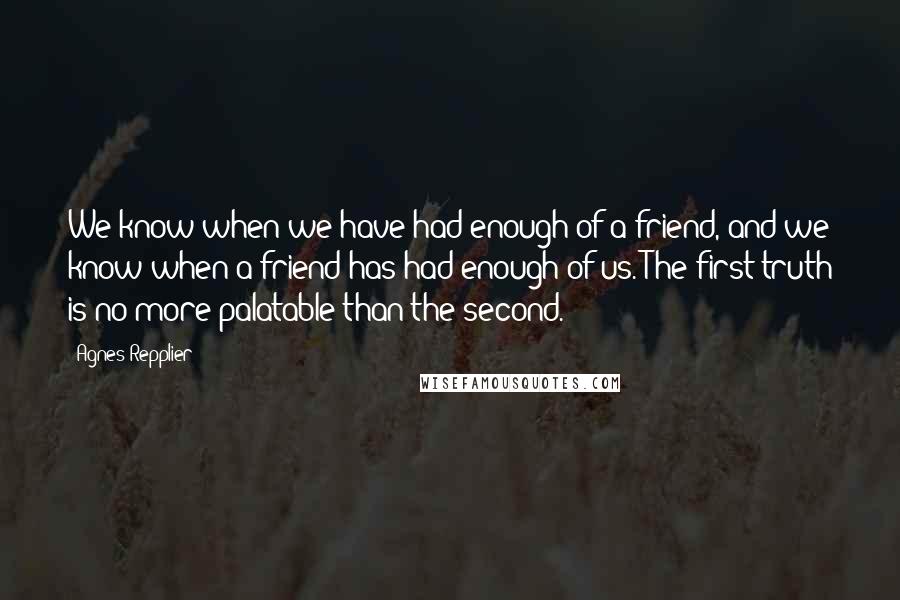 Agnes Repplier quotes: We know when we have had enough of a friend, and we know when a friend has had enough of us. The first truth is no more palatable than the