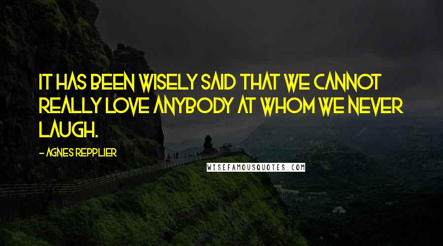 Agnes Repplier quotes: It has been wisely said that we cannot really love anybody at whom we never laugh.
