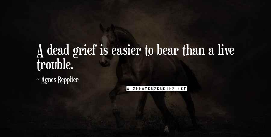 Agnes Repplier quotes: A dead grief is easier to bear than a live trouble.