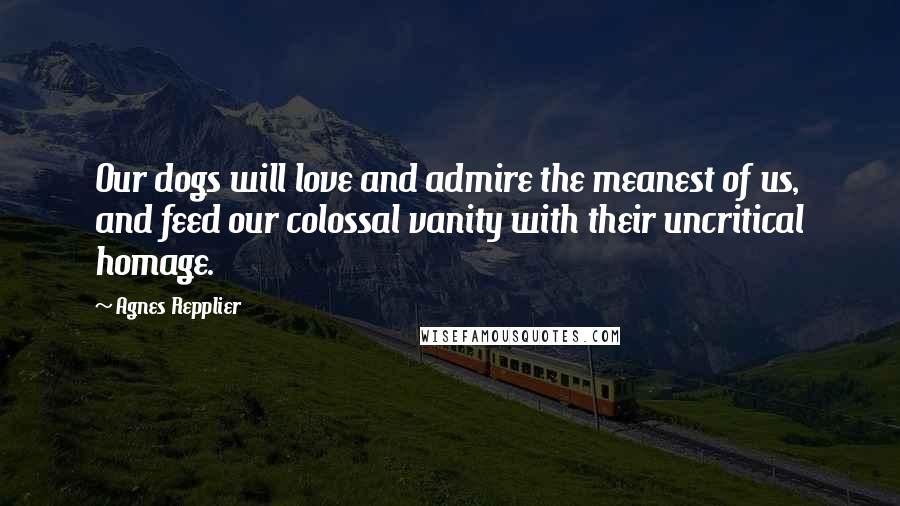 Agnes Repplier quotes: Our dogs will love and admire the meanest of us, and feed our colossal vanity with their uncritical homage.